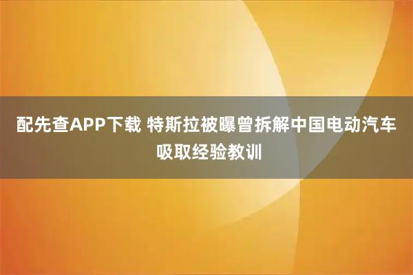 配先查APP下载 特斯拉被曝曾拆解中国电动汽车 吸取经验教训