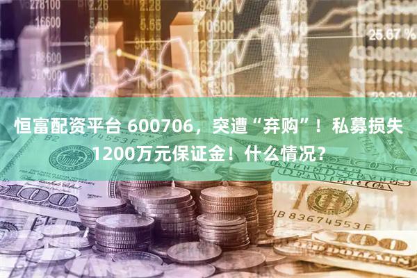 恒富配资平台 600706,突遭“弃购”!私募损失1200万元保证金!什么情况?