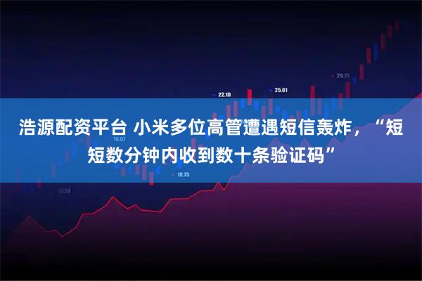 浩源配资平台 小米多位高管遭遇短信轰炸，“短短数分钟内收到数十条验证码”