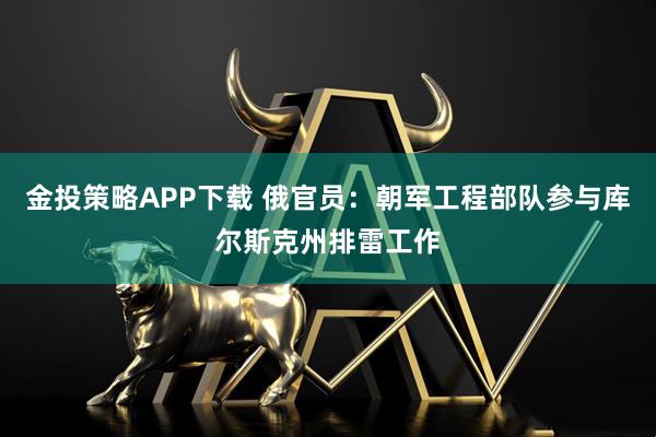 金投策略APP下载 俄官员：朝军工程部队参与库尔斯克州排雷工作