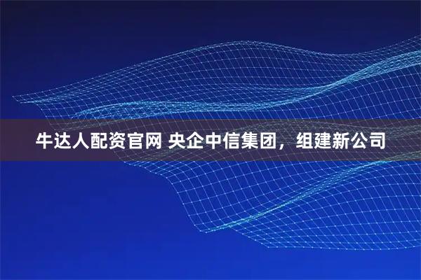 牛达人配资官网 央企中信集团,组建新公司