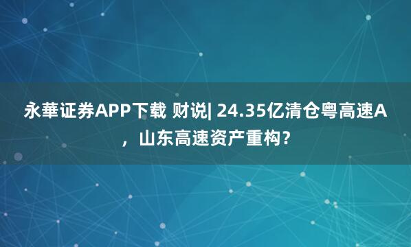 永華证券APP下载 财说| 24.35亿清仓粤高速A,山东高速资产重构?