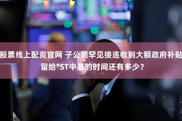 股票线上配资官网 子公司罕见接连收到大额政府补贴 留给*ST中基的时间还有多少？