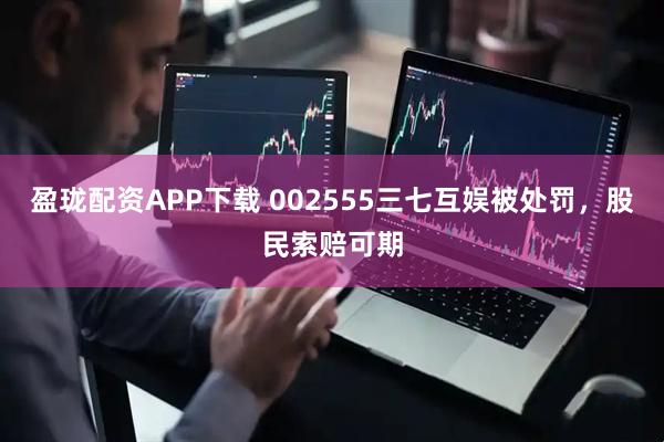 盈珑配资APP下载 002555三七互娱被处罚，股民索赔可期