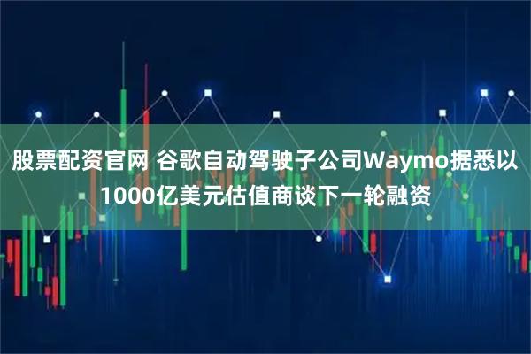 股票配资官网 谷歌自动驾驶子公司Waymo据悉以1000亿美元估值商谈下一轮融资