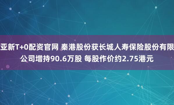 亚新T+0配资官网 秦港股份获长城人寿保险股份有限公司增持90.6万股 每股作价约2.75港元