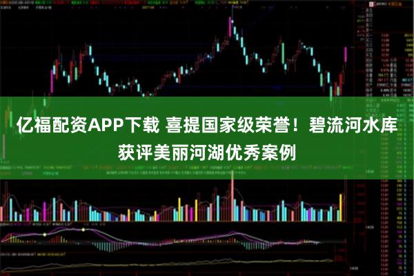 亿福配资APP下载 喜提国家级荣誉！碧流河水库获评美丽河湖优秀案例