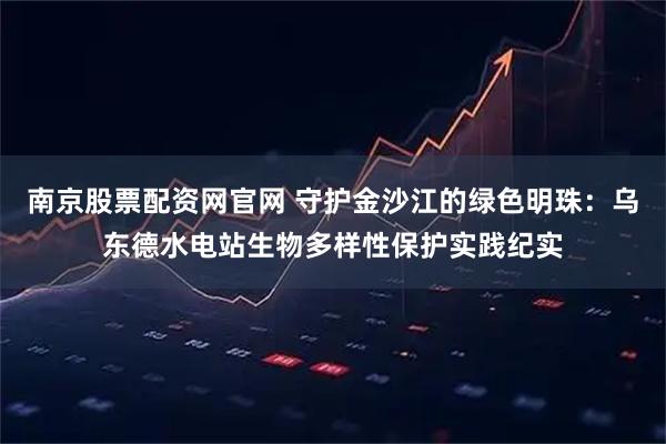 南京股票配资网官网 守护金沙江的绿色明珠：乌东德水电站生物多样性保护实践纪实