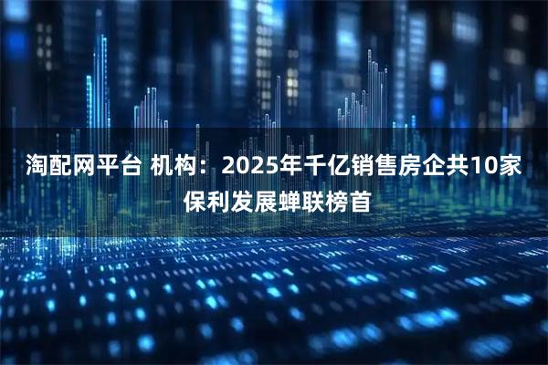 淘配网平台 机构：2025年千亿销售房企共10家 保利发展蝉联榜首