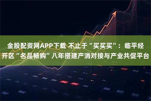 金股配资网APP下载 不止于“买买买”：临平经开区“名品畅购”八年搭建产消对接与产业共促平台