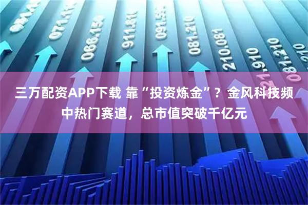 三万配资APP下载 靠“投资炼金”？金风科技频中热门赛道，总市值突破千亿元