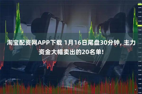 淘宝配资网APP下载 1月16日尾盘30分钟, 主力资金大幅卖出的20名单!