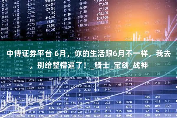 中博证券平台 6月，你的生活跟6月不一样，我去，别给整懵逼了！_骑士_宝剑_战神