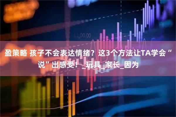 盈策略 孩子不会表达情绪？这3个方法让TA学会“说”出感受！_玩具_家长_因为