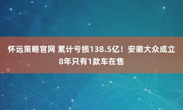 怀远策略官网 累计亏损138.5亿!安徽大众成立8年只有1款车在售