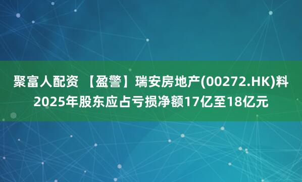 聚富人配资 【盈警】瑞安房地产(00272.HK)料2025年股东应占亏损净额17亿至18亿元