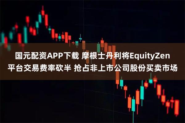 国元配资APP下载 摩根士丹利将EquityZen平台交易费率砍半 抢占非上市公司股份买卖市场