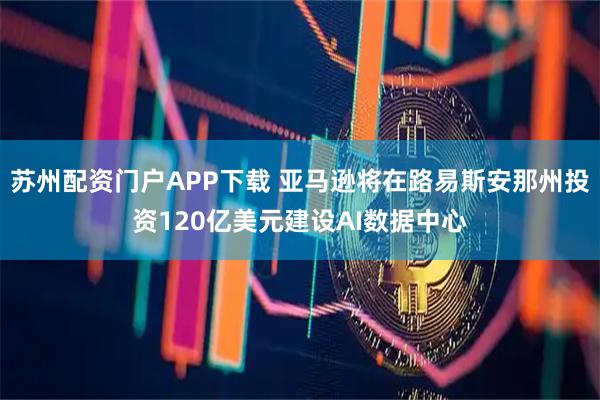苏州配资门户APP下载 亚马逊将在路易斯安那州投资120亿美元建设AI数据中心