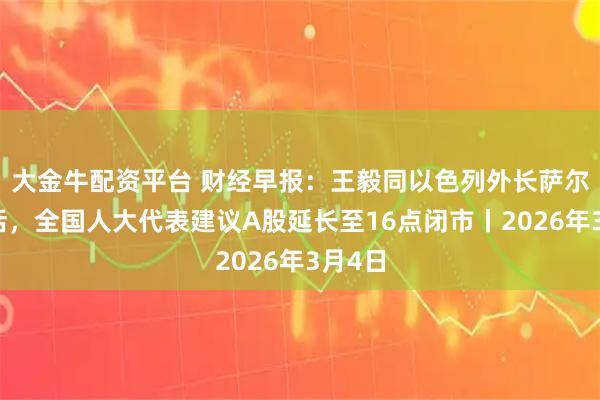 大金牛配资平台 财经早报:王毅同以色列外长萨尔通电话,全国人大代表建议A股延长至16点闭市丨2026年3月4日