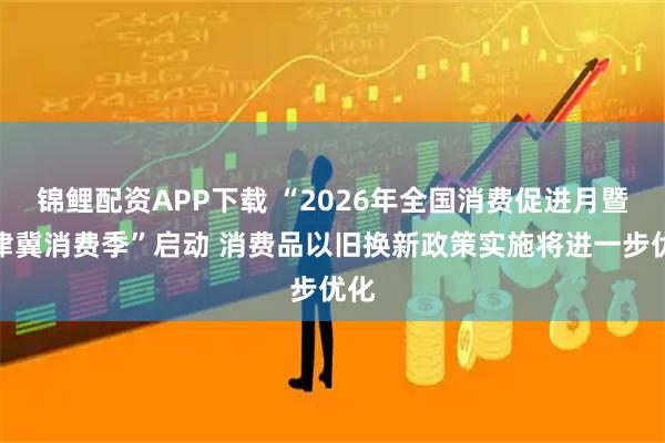 锦鲤配资APP下载 “2026年全国消费促进月暨京津冀消费季”启动 消费品以旧换新政策实施将进一步优化