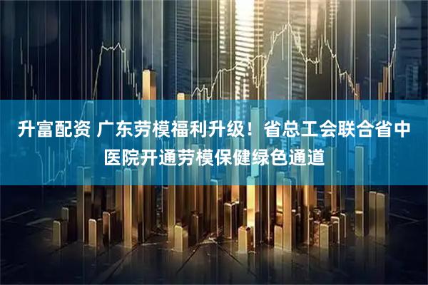 升富配资 广东劳模福利升级！省总工会联合省中医院开通劳模保健绿色通道